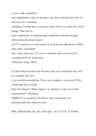 to laws and standards)
and stakeholders than in the past, and the methods and tools of
delivery are constantly
changing. Furthermore, research shows that it is often the “little
things” that can be
most significant in undermining credibility and that people
often make decisions based
on IT’s attention or inattention to such details (Buchanan 2005).
One study concluded
that “each and every IT service incident and event must be
considered for its long-term
influence” (Day 2007).
IT staff often assume that because they are competent they will
be credible, but this
is an invalid assumption. Thus, for example, a survey of CIOs
found that they wished
their developers “didn’t appear so clueless to the rest of the
organization” (Wailgum
2008b). It is essential, therefore, that competence be
demonstrated for others to feel
M04_MCKE0260_03_GE_C04.indd 65 12/3/14 8:36 PM
 