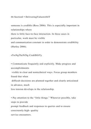 66 SectionI • DeliveringValuewithIT
someone is credible (Ross 2006). This is especially important in
relationships where
there is little face-to-face interaction. In these cases in
particular, work must be visible
and communication constant in order to demonstrate credibility
(Hurley 2006).
sTreNgTheNiNg CrediBiliTy
• Communicate frequently and explicitly. Make progress and
accomplishments
visible in clear and nontechnical ways. Focus group members
found that when
difficult decisions are planned together and clearly articulated
in advance, much
less tension develops in the relationship.
• Pay attention to the “little things.” Wherever possible, take
steps to provide
prompt feedback and responses to queries and to ensure
consistently high- quality
service encounters.
 