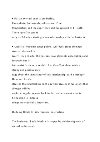 • Utilize external cues to credibility.
Examplesincludeawards,endorsementsfrom
third parties, and the experience and background of IT staff.
These specifics can be
very useful when starting a new relationship with the business.
• Assess all business touch points. All focus group members
stressed the need to
really listen to what the business says about its expectations and
the problems it
feels exist in the relationship. Just the effort alone sends a
strong and positive mes-
sage about the importance of this relationship, said a manager.
However, he also
stressed that undertaking such a review creates expectations that
changes will be
made, so regular reports back to the business about what is
being done to improve
things are especially important.
Building Block #3: interpersonal interaction
The business–IT relationship is shaped by the development of
mutual understand-
 