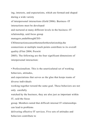 ing, interests, and expectations, which are formed and shaped
during a wide variety
of interpersonal interactions (Gold 2006). Business–IT
interactions must be developed
and nurtured at many different levels in the business–IT
relationship, said focus group
managers,andalthoughCEO–
CIOinteractionscansetthetonefortherelationship,the
connections at multiple touch points contribute to its overall
quality (Flint 2004; Prewitt
2005). The following are the four significant dimensions of
interpersonal interaction:
• Professionalism. This is the unarticulated set of working
behaviors, attitudes,
and expectations that serves as the glue that keeps teams of
diverse individuals
working together toward the same goal. These behaviors are not
only carefully
watched by the business, they are also just as important within
IT, said the focus
group. Members noted that difficult internal IT relationships
can lead to problems
delivering effective IT services. Five sets of attitudes and
behaviors contribute to
 