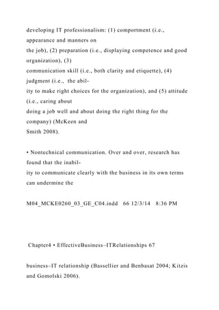 developing IT professionalism: (1) comportment (i.e.,
appearance and manners on
the job), (2) preparation (i.e., displaying competence and good
organization), (3)
communication skill (i.e., both clarity and etiquette), (4)
judgment (i.e., the abil-
ity to make right choices for the organization), and (5) attitude
(i.e., caring about
doing a job well and about doing the right thing for the
company) (McKeen and
Smith 2008).
• Nontechnical communication. Over and over, research has
found that the inabil-
ity to communicate clearly with the business in its own terms
can undermine the
M04_MCKE0260_03_GE_C04.indd 66 12/3/14 8:36 PM
Chapter4 • EffectiveBusiness–ITRelationships 67
business–IT relationship (Bassellier and Benbasat 2004; Kitzis
and Gomolski 2006).
 