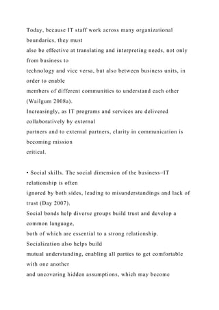 Today, because IT staff work across many organizational
boundaries, they must
also be effective at translating and interpreting needs, not only
from business to
technology and vice versa, but also between business units, in
order to enable
members of different communities to understand each other
(Wailgum 2008a).
Increasingly, as IT programs and services are delivered
collaboratively by external
partners and to external partners, clarity in communication is
becoming mission
critical.
• Social skills. The social dimension of the business–IT
relationship is often
ignored by both sides, leading to misunderstandings and lack of
trust (Day 2007).
Social bonds help diverse groups build trust and develop a
common language,
both of which are essential to a strong relationship.
Socialization also helps build
mutual understanding, enabling all parties to get comfortable
with one another
and uncovering hidden assumptions, which may become
 