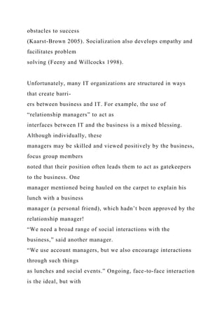 obstacles to success
(Kaarst-Brown 2005). Socialization also develops empathy and
facilitates problem
solving (Feeny and Willcocks 1998).
Unfortunately, many IT organizations are structured in ways
that create barri-
ers between business and IT. For example, the use of
“relationship managers” to act as
interfaces between IT and the business is a mixed blessing.
Although individually, these
managers may be skilled and viewed positively by the business,
focus group members
noted that their position often leads them to act as gatekeepers
to the business. One
manager mentioned being hauled on the carpet to explain his
lunch with a business
manager (a personal friend), which hadn’t been approved by the
relationship manager!
“We need a broad range of social interactions with the
business,” said another manager.
“We use account managers, but we also encourage interactions
through such things
as lunches and social events.” Ongoing, face-to-face interaction
is the ideal, but with
 