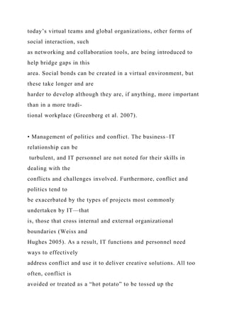 today’s virtual teams and global organizations, other forms of
social interaction, such
as networking and collaboration tools, are being introduced to
help bridge gaps in this
area. Social bonds can be created in a virtual environment, but
these take longer and are
harder to develop although they are, if anything, more important
than in a more tradi-
tional workplace (Greenberg et al. 2007).
• Management of politics and conflict. The business–IT
relationship can be
turbulent, and IT personnel are not noted for their skills in
dealing with the
conflicts and challenges involved. Furthermore, conflict and
politics tend to
be exacerbated by the types of projects most commonly
undertaken by IT—that
is, those that cross internal and external organizational
boundaries (Weiss and
Hughes 2005). As a result, IT functions and personnel need
ways to effectively
address conflict and use it to deliver creative solutions. All too
often, conflict is
avoided or treated as a “hot potato” to be tossed up the
 