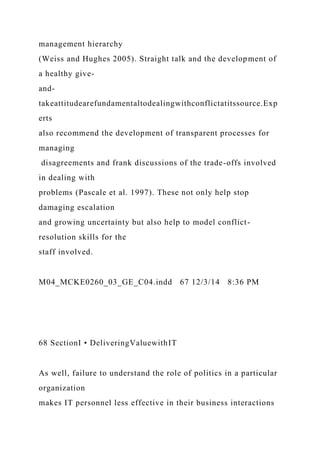 management hierarchy
(Weiss and Hughes 2005). Straight talk and the development of
a healthy give-
and-
takeattitudearefundamentaltodealingwithconflictatitssource.Exp
erts
also recommend the development of transparent processes for
managing
disagreements and frank discussions of the trade-offs involved
in dealing with
problems (Pascale et al. 1997). These not only help stop
damaging escalation
and growing uncertainty but also help to model conflict-
resolution skills for the
staff involved.
M04_MCKE0260_03_GE_C04.indd 67 12/3/14 8:36 PM
68 SectionI • DeliveringValuewithIT
As well, failure to understand the role of politics in a particular
organization
makes IT personnel less effective in their business interactions
 