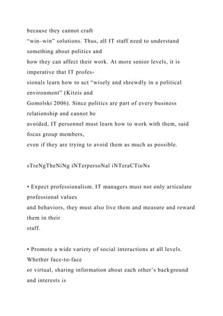 because they cannot craft
“win–win” solutions. Thus, all IT staff need to understand
something about politics and
how they can affect their work. At more senior levels, it is
imperative that IT profes-
sionals learn how to act “wisely and shrewdly in a political
environment” (Kitzis and
Gomolski 2006). Since politics are part of every business
relationship and cannot be
avoided, IT personnel must learn how to work with them, said
focus group members,
even if they are trying to avoid them as much as possible.
sTreNgTheNiNg iNTerpersoNal iNTeraCTioNs
• Expect professionalism. IT managers must not only articulate
professional values
and behaviors, they must also live them and measure and reward
them in their
staff.
• Promote a wide variety of social interactions at all levels.
Whether face-to-face
or virtual, sharing information about each other’s background
and interests is
 