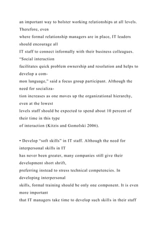 an important way to bolster working relationships at all levels.
Therefore, even
where formal relationship managers are in place, IT leaders
should encourage all
IT staff to connect informally with their business colleagues.
“Social interaction
facilitates quick problem ownership and resolution and helps to
develop a com-
mon language,” said a focus group participant. Although the
need for socializa-
tion increases as one moves up the organizational hierarchy,
even at the lowest
levels staff should be expected to spend about 10 percent of
their time in this type
of interaction (Kitzis and Gomolski 2006).
• Develop “soft skills” in IT staff. Although the need for
interpersonal skills in IT
has never been greater, many companies still give their
development short shrift,
preferring instead to stress technical competencies. In
developing interpersonal
skills, formal training should be only one component. It is even
more important
that IT managers take time to develop such skills in their staff
 