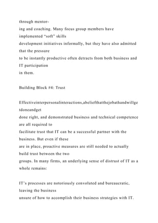 through mentor-
ing and coaching. Many focus group members have
implemented “soft” skills
development initiatives informally, but they have also admitted
that the pressure
to be instantly productive often detracts from both business and
IT participation
in them.
Building Block #4: Trust
Effectiveinterpersonalinteractions,abeliefthatthejobathandwillge
tdoneandget
done right, and demonstrated business and technical competence
are all required to
facilitate trust that IT can be a successful partner with the
business. But even if these
are in place, proactive measures are still needed to actually
build trust between the two
groups. In many firms, an underlying sense of distrust of IT as a
whole remains:
IT’s processes are notoriously convoluted and bureaucratic,
leaving the business
unsure of how to accomplish their business strategies with IT.
 