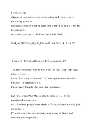From strategy
alignment to prioritization to budgeting and resourcing to
delivering value to
managing costs, it must be clear that what IT is doing is for the
benefit of the
enterprise, not itself. (McKeen and Smith 2008)
M04_MCKE0260_03_GE_C04.indd 68 12/3/14 8:36 PM
Chapter4 • EffectiveBusiness–ITRelationships 69
The most important way to build trust at this level is through
effective gover-
nance. The story of how one CIO managed to transform the
business–IT relationship at
Farm Credit Canada illustrates its importance:
[At FCC, when Paul MacDonald became CIO], IT was
considered a necessary
evil. Business people were afraid of it and wished it would just
go away. . . .
[Transforming this relationship] was a very difficult and
complex job—especially
 