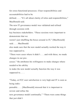 for cross-functional processes. Clear responsibilities and
accountabilities had to be
defined. . . . “It’s all about clarity of roles and responsibilities,”
MacDonald said.
The new IT governance model was validated and refined
through sessions with
key business stakeholders. “These sessions were important to
demonstrate that we
weren’t just shuffling the boxes around in IT,” [MacDonald]
said. . . . MacDonald
also made sure that the new model actually worked the way it
was supposed to.
“There were cases where it didn’t . . . and with these, we made
changes in our pro-
cesses.” He attributes his willingness to make changes where
needed to his ability
to make the new model actually function the way it was
supposed to. . . .
“Today, at FCC user satisfaction is very high and IT is seen as
being indis-
pensable. . . . [MacDonald] stressed that it is important to
review and refine the
new governance model continually.” “There were some things
that just didn’t
 