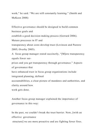 work,” he said. “We are still constantly learning.” (Smith and
McKeen 2008)
Effective governance should be designed to build common
business goals and
establish a good decision-making process (Gerrard 2006).
Mature processes in IT and
transparency about costs develop trust (Levinson and Pastore
2005; Overby 2005).
A focus group manager stated succinctly, “[M]ore transparency
equals fewer sur-
prises and you get transparency through governance.” Aspects
of governance that
have enhanced trust in focus group organizations include
integrated planning, defined
accountabilities, a clear picture of mandates and authorities, and
clarity around how
work gets done.
Another focus group manager explained the importance of
governance in this way:
In the past, we couldn’t break the trust barrier. Now, [with an
effective governance
structure] we are more proactive and are fighting fewer fires.
 