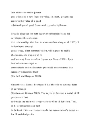 Our processes ensure proper
escalation and a new focus on value. In short, governance
captures the value of a good
relationship and good fences make good neighbours.
Trust is essential for both superior performance and for
developing the collabora-
tive relationships that lead to success (Greenberg et al. 2007). It
is developed through
consistency, clear communication, willingness to tackle
challenges, and owning up to
and learning from mistakes (Upton and Staats 2008). Both
inconsistent messages to
stakeholders and inconsistent processes and standards can
seriously undermine trust
(Galford and Drapeau 2003).
Nevertheless, it must be stressed that there is no optimal form
of governance
(Gordon and Gordon 2002). The key is to develop a model of IT
governance that
addresses the business’s expectations of its IT function. Thus,
an IT organization can best
build trust if it clearly understands the organization’s priorities
for IT and designs its
 