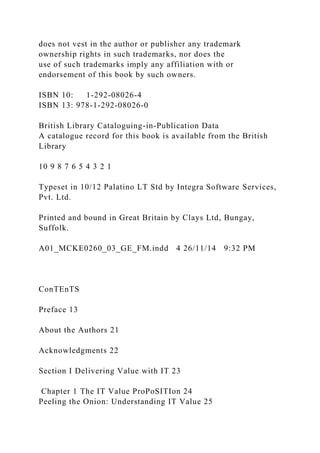 does not vest in the author or publisher any trademark
ownership rights in such trademarks, nor does the
use of such trademarks imply any affiliation with or
endorsement of this book by such owners.
ISBN 10: 1-292-08026-4
ISBN 13: 978-1-292-08026-0
British Library Cataloguing-in-Publication Data
A catalogue record for this book is available from the British
Library
10 9 8 7 6 5 4 3 2 1
Typeset in 10/12 Palatino LT Std by Integra Software Services,
Pvt. Ltd.
Printed and bound in Great Britain by Clays Ltd, Bungay,
Suffolk.
A01_MCKE0260_03_GE_FM.indd 4 26/11/14 9:32 PM
ConTEnTS
Preface 13
About the Authors 21
Acknowledgments 22
Section I Delivering Value with IT 23
Chapter 1 The IT Value ProPoSITIon 24
Peeling the Onion: Understanding IT Value 25
 