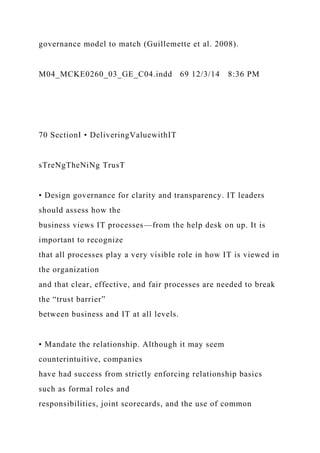 governance model to match (Guillemette et al. 2008).
M04_MCKE0260_03_GE_C04.indd 69 12/3/14 8:36 PM
70 SectionI • DeliveringValuewithIT
sTreNgTheNiNg TrusT
• Design governance for clarity and transparency. IT leaders
should assess how the
business views IT processes—from the help desk on up. It is
important to recognize
that all processes play a very visible role in how IT is viewed in
the organization
and that clear, effective, and fair processes are needed to break
the “trust barrier”
between business and IT at all levels.
• Mandate the relationship. Although it may seem
counterintuitive, companies
have had success from strictly enforcing relationship basics
such as formal roles and
responsibilities, joint scorecards, and the use of common
 