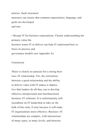 metrics. Such structural
measures can ensure that common expectations, language, and
goals are developed
and met.
• Design IT for business expectations. Clearly understanding the
primary value the
business wants IT to deliver can help IT understand how to
focus its process and
governance models (see Appendix A).
Conclusion
There is clearly no panacea for a strong busi-
ness–IT relationship. Yet, the correlation
between a good relationship and the ability
to deliver value with IT makes it impera-
tive that leaders do all they can to develop
effective interpersonal and interfunctional
business–IT relations. It is unfortunately still
incumbent on IT leadership to take on the
bulk of this task, if only because it will make
IT organizations more effective. Business–IT
relationships are complex, with interactions
of many types, at many levels, and between
 