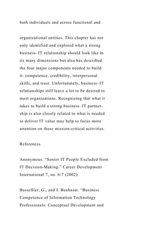 both individuals and across functional and
organizational entities. This chapter has not
only identified and explored what a strong
business–IT relationship should look like in
its many dimensions but also has described
the four major components needed to build
it: competence, credibility, interpersonal
skills, and trust. Unfortunately, business–IT
relationships still leave a lot to be desired in
most organizations. Recognizing that what it
takes to build a strong business–IT partner-
ship is also closely related to what is needed
to deliver IT value may help to focus more
attention on these mission-critical activities.
References
Anonymous. “Senior IT People Excluded from
IT Decision-Making.” Career Development
International 7, no. 6/7 (2002).
Bassellier, G., and I. Benbasat. “Business
Competence of Information Technology
Professionals: Conceptual Development and
 