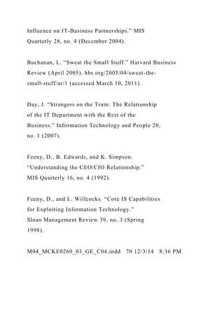 Influence on IT-Business Partnerships.” MIS
Quarterly 28, no. 4 (December 2004).
Buchanan, L. “Sweat the Small Stuff.” Harvard Business
Review (April 2005). hbr.org/2005/04/sweat-the-
small-stuff/ar/1 (accessed March 10, 2011).
Day, J. “Strangers on the Train: The Relationship
of the IT Department with the Rest of the
Business.” Information Technology and People 20,
no. 1 (2007).
Feeny, D., B. Edwards, and K. Simpson.
“Understanding the CEO/CIO Relationship.”
MIS Quarterly 16, no. 4 (1992).
Feeny, D., and L. Willcocks. “Core IS Capabilities
for Exploiting Information Technology.”
Sloan Management Review 39, no. 3 (Spring
1998).
M04_MCKE0260_03_GE_C04.indd 70 12/3/14 8:36 PM
 