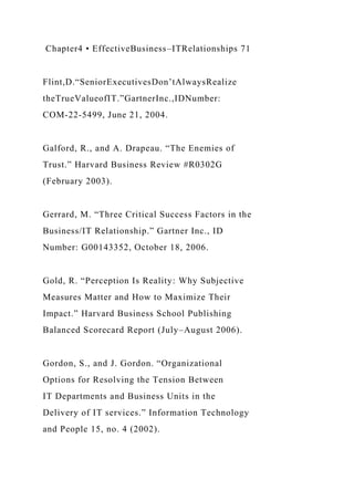 Chapter4 • EffectiveBusiness–ITRelationships 71
Flint,D.“SeniorExecutivesDon’tAlwaysRealize
theTrueValueofIT.”GartnerInc.,IDNumber:
COM-22-5499, June 21, 2004.
Galford, R., and A. Drapeau. “The Enemies of
Trust.” Harvard Business Review #R0302G
(February 2003).
Gerrard, M. “Three Critical Success Factors in the
Business/IT Relationship.” Gartner Inc., ID
Number: G00143352, October 18, 2006.
Gold, R. “Perception Is Reality: Why Subjective
Measures Matter and How to Maximize Their
Impact.” Harvard Business School Publishing
Balanced Scorecard Report (July–August 2006).
Gordon, S., and J. Gordon. “Organizational
Options for Resolving the Tension Between
IT Departments and Business Units in the
Delivery of IT services.” Information Technology
and People 15, no. 4 (2002).
 
