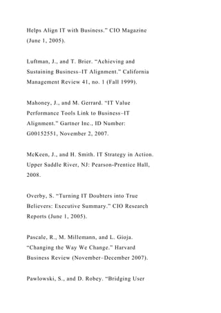 Helps Align IT with Business.” CIO Magazine
(June 1, 2005).
Luftman, J., and T. Brier. “Achieving and
Sustaining Business–IT Alignment.” California
Management Review 41, no. 1 (Fall 1999).
Mahoney, J., and M. Gerrard. “IT Value
Performance Tools Link to Business–IT
Alignment.” Gartner Inc., ID Number:
G00152551, November 2, 2007.
McKeen, J., and H. Smith. IT Strategy in Action.
Upper Saddle River, NJ: Pearson-Prentice Hall,
2008.
Overby, S. “Turning IT Doubters into True
Believers: Executive Summary.” CIO Research
Reports (June 1, 2005).
Pascale, R., M. Millemann, and L. Gioja.
“Changing the Way We Change.” Harvard
Business Review (November–December 2007).
Pawlowski, S., and D. Robey. “Bridging User
 
