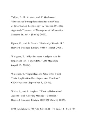 Tallon, P., K. Kramer, and V. Gurbaxani.
“Executives’PerceptionsoftheBusinessValue
of Information Technology: A Process-Oriented
Approach.” Journal of Management Information
Systems 16, no. 4 (Spring 2000).
Upton, D., and B. Staats. “Radically Simple IT.”
Harvard Business Review R0803 (March 2008).
Wailgum, T. “Why Business Analysts Are So
Important for IT and CIOs.” CIO Magazine
(April 16, 2008a).
Wailgum, T. “Eight Reasons Why CIOs Think
Their Application Developers Are Clueless.”
CIO Magazine (September 3, 2008b).
Weiss, J., and J. Hughes. “Want collaboration?
Accept—and Actively Manage—Conflict.”
Harvard Business Review #R0503F (March 2005).
M04_MCKE0260_03_GE_C04.indd 71 12/3/14 8:36 PM
 