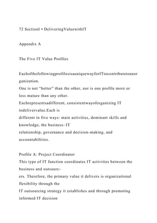 72 SectionI • DeliveringValuewithIT
Appendix A
The Five IT Value Profiles
EachofthefollowingprofilesisauniquewayforITtocontributetoanor
ganization.
One is not “better” than the other, nor is one profile more or
less mature than any other.
Eachrepresentsadifferent, consistentwayoforganizing IT
todelivervalue.Each is
different in five ways: main activities, dominant skills and
knowledge, the business–IT
relationship, governance and decision-making, and
accountabilities.
Profile A: Project Coordinator
This type of IT function coordinates IT activities between the
business and outsourc-
ers. Therefore, the primary value it delivers is organizational
flexibility through the
IT outsourcing strategy it establishes and through promoting
informed IT decision
 