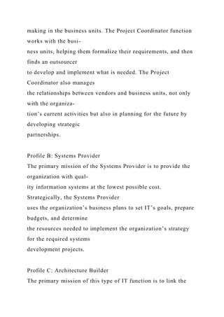 making in the business units. The Project Coordinator function
works with the busi-
ness units, helping them formalize their requirements, and then
finds an outsourcer
to develop and implement what is needed. The Project
Coordinator also manages
the relationships between vendors and business units, not only
with the organiza-
tion’s current activities but also in planning for the future by
developing strategic
partnerships.
Profile B: Systems Provider
The primary mission of the Systems Provider is to provide the
organization with qual-
ity information systems at the lowest possible cost.
Strategically, the Systems Provider
uses the organization’s business plans to set IT’s goals, prepare
budgets, and determine
the resources needed to implement the organization’s strategy
for the required systems
development projects.
Profile C: Architecture Builder
The primary mission of this type of IT function is to link the
 
