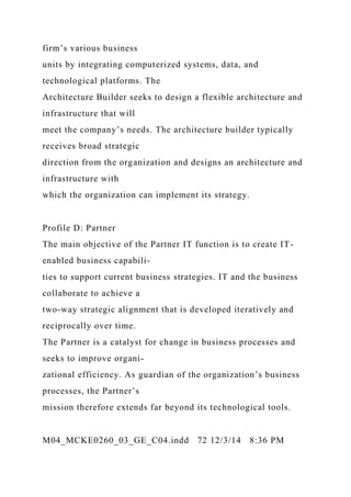 firm’s various business
units by integrating computerized systems, data, and
technological platforms. The
Architecture Builder seeks to design a flexible architecture and
infrastructure that will
meet the company’s needs. The architecture builder typically
receives broad strategic
direction from the organization and designs an architecture and
infrastructure with
which the organization can implement its strategy.
Profile D: Partner
The main objective of the Partner IT function is to create IT-
enabled business capabili-
ties to support current business strategies. IT and the business
collaborate to achieve a
two-way strategic alignment that is developed iteratively and
reciprocally over time.
The Partner is a catalyst for change in business processes and
seeks to improve organi-
zational efficiency. As guardian of the organization’s business
processes, the Partner’s
mission therefore extends far beyond its technological tools.
M04_MCKE0260_03_GE_C04.indd 72 12/3/14 8:36 PM
 