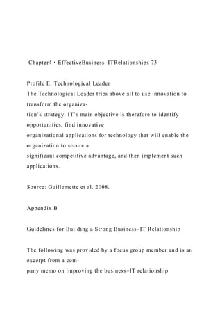 Chapter4 • EffectiveBusiness–ITRelationships 73
Profile E: Technological Leader
The Technological Leader tries above all to use innovation to
transform the organiza-
tion’s strategy. IT’s main objective is therefore to identify
opportunities, find innovative
organizational applications for technology that will enable the
organization to secure a
significant competitive advantage, and then implement such
applications.
Source: Guillemette et al. 2008.
Appendix B
Guidelines for Building a Strong Business–IT Relationship
The following was provided by a focus group member and is an
excerpt from a com-
pany memo on improving the business–IT relationship.
 