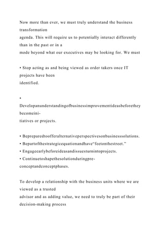 Now more than ever, we must truly understand the business
transformation
agenda. This will require us to potentially interact differently
than in the past or in a
mode beyond what our executives may be looking for. We must
• Stop acting as and being viewed as order takers once IT
projects have been
identified.
•
Developanunderstandingofbusinessimprovementideasbeforethey
becomeini-
tiatives or projects.
• Bepreparedtoofferalternativeperspectivesonbusinesssolutions.
• Bepartofthestrategicequationandhave“feetonthestreet.”
• Engageearlybeforeideasandissuesturnintoprojects.
• Continuetoshapethesolutionduringpre-
conceptandconceptphases.
To develop a relationship with the business units where we are
viewed as a trusted
advisor and as adding value, we need to truly be part of their
decision-making process
 