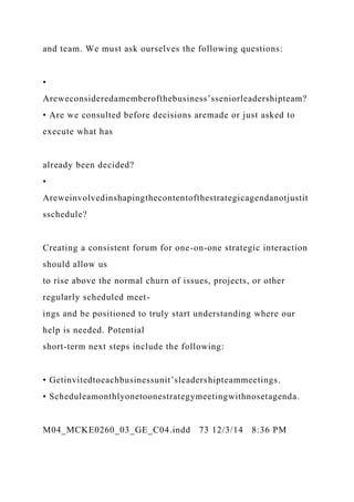 and team. We must ask ourselves the following questions:
•
Areweconsideredamemberofthebusiness’sseniorleadershipteam?
• Are we consulted before decisions aremade or just asked to
execute what has
already been decided?
•
Areweinvolvedinshapingthecontentofthestrategicagendanotjustit
sschedule?
Creating a consistent forum for one-on-one strategic interaction
should allow us
to rise above the normal churn of issues, projects, or other
regularly scheduled meet-
ings and be positioned to truly start understanding where our
help is needed. Potential
short-term next steps include the following:
• Getinvitedtoeachbusinessunit’sleadershipteammeetings.
• Scheduleamonthlyonetoonestrategymeetingwithnosetagenda.
M04_MCKE0260_03_GE_C04.indd 73 12/3/14 8:36 PM
 