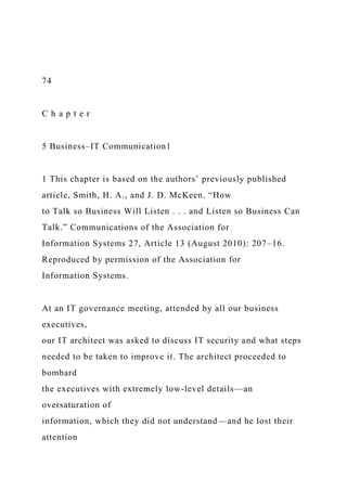 74
C h a p t e r
5 Business–IT Communication1
1 This chapter is based on the authors’ previously published
article, Smith, H. A., and J. D. McKeen. “How
to Talk so Business Will Listen . . . and Listen so Business Can
Talk.” Communications of the Association for
Information Systems 27, Article 13 (August 2010): 207–16.
Reproduced by permission of the Association for
Information Systems.
At an IT governance meeting, attended by all our business
executives,
our IT architect was asked to discuss IT security and what steps
needed to be taken to improve it. The architect proceeded to
bombard
the executives with extremely low-level details—an
oversaturation of
information, which they did not understand—and he lost their
attention
 