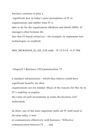 business continue to play a
significant part in today’s poor perceptions of IT in
organizations and inhibit what IT is
able to do for the organization (McKeen and Smith 2009). IT
managers often bemoan the
fact that IT-based initiatives—for example, to implement new
technologies or establish
M05_MCKE0260_03_GE_C05.indd 74 12/3/14 8:37 PM
Chapter5 • Business–ITCommunication 75
a standard infrastructure—which they believe could have
significant benefits for their
organizations are not funded. Many of the reasons for this lie in
IT’s inability to explain
the value of such investments in terms the business will
understand.
In short, one of the most important skills all IT staff need to
develop today is how
to communicate effectively with business. “Effective
communication between IT . . . and
 