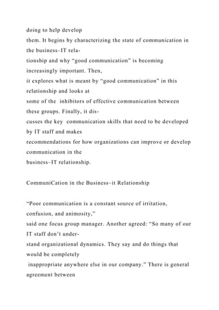 doing to help develop
them. It begins by characterizing the state of communication in
the business–IT rela-
tionship and why “good communication” is becoming
increasingly important. Then,
it explores what is meant by “good communication” in this
relationship and looks at
some of the inhibitors of effective communication between
these groups. Finally, it dis-
cusses the key communication skills that need to be developed
by IT staff and makes
recommendations for how organizations can improve or develop
communication in the
business–IT relationship.
CommuniCation in the Business–it Relationship
“Poor communication is a constant source of irritation,
confusion, and animosity,”
said one focus group manager. Another agreed: “So many of our
IT staff don’t under-
stand organizational dynamics. They say and do things that
would be completely
inappropriate anywhere else in our company.” There is general
agreement between
 