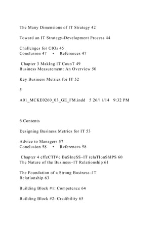 The Many Dimensions of IT Strategy 42
Toward an IT Strategy-Development Process 44
Challenges for CIOs 45
Conclusion 47 • References 47
Chapter 3 MakIng IT CounT 49
Business Measurement: An Overview 50
Key Business Metrics for IT 52
5
A01_MCKE0260_03_GE_FM.indd 5 26/11/14 9:32 PM
6 Contents
Designing Business Metrics for IT 53
Advice to Managers 57
Conclusion 58 • References 58
Chapter 4 effeCTIVe BuSIneSS–IT relaTIonShIPS 60
The Nature of the Business–IT Relationship 61
The Foundation of a Strong Business–IT
Relationship 63
Building Block #1: Competence 64
Building Block #2: Credibility 65
 