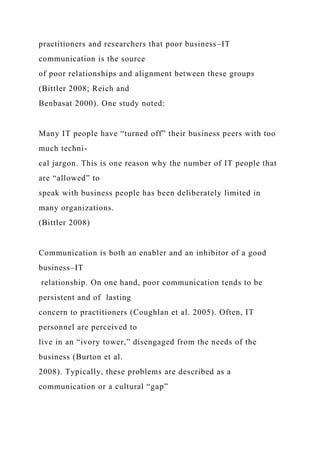 practitioners and researchers that poor business–IT
communication is the source
of poor relationships and alignment between these groups
(Bittler 2008; Reich and
Benbasat 2000). One study noted:
Many IT people have “turned off” their business peers with too
much techni-
cal jargon. This is one reason why the number of IT people that
are “allowed” to
speak with business people has been deliberately limited in
many organizations.
(Bittler 2008)
Communication is both an enabler and an inhibitor of a good
business–IT
relationship. On one hand, poor communication tends to be
persistent and of lasting
concern to practitioners (Coughlan et al. 2005). Often, IT
personnel are perceived to
live in an “ivory tower,” disengaged from the needs of the
business (Burton et al.
2008). Typically, these problems are described as a
communication or a cultural “gap”
 