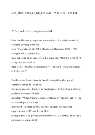 M05_MCKE0260_03_GE_C05.indd 75 12/3/14 8:37 PM
76 SectionI • DeliveringValuewithIT
between the two groups and are considered a major cause of
systems development fail-
ures (Coughlan et al. 2005; Reich and Benbasat 2000). “We
struggle with communica-
tion gaps and challenges,” said a manager. “There’s a lot of IT
arrogance we need to
deal with.” Another commented, “IT doesn’t listen and doesn’t
talk the talk.”
On the other hand, there is broad recognition that good
communication is essential
for many reasons. First, it is fundamental to building a strong,
positive business–IT rela-
tionship. “When business people believe IT people ‘get it,’ the
relationships are always
improved” (Bittler 2008). Second, it helps set sensible
expectations of IT and helps IT to
manage how it is perceived in business (Day 2007). Third, it is
an essential element of
 