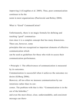 improving it (Coughlan et al. 2005). Thus, poor communication
continues to be the
norm in most organizations (Pawlowski and Robey 2004).
What is “Good” CommuniCation?
Unfortunately, there is no magic formula for defining and
teaching “good” communica-
tion since it is a complex concept that has many dimensions.
There are, however, some
principles that are recognized as important elements of effective
communication which
can be used as guidelines for those who wish to assess their
communication performance.
• Principle 1: The effectiveness of communication is measured
by its outcomes.
Communication is successful when it achieves the outcomes we
desire (Gilberg 2006).
However, all too often we measure communication by our
intentions rather than its out-
comes. The problem with that is this: “Communication is in the
ear of the beholder,”
and even the most direct, clear, understandable, and consistent
message can there-
 