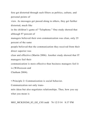 fore get distorted through such filters as politics, culture, and
personal points of
view. As messages get passed along to others, they get further
distorted, much like
in the children’s game of “Telephone.” One study showed that
although 97 percent of
managers believed their own communication was clear, only 25
percent of the same
people believed that the communication they received from their
direct superior was
clear and effective (Martin 2006). Another study showed that IT
managers feel their
communication is more effective than business managers feel it
is (Willcoxson and
Chatham 2004).
• Principle 2: Communication is social behavior.
Communication not only trans-
mits ideas but also negotiates relationships. Thus, how you say
what you mean is
M05_MCKE0260_03_GE_C05.indd 76 12/3/14 8:37 PM
 