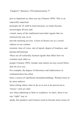 Chapter5 • Business–ITCommunication 77
just as important as what you say (Tannen 1995). This is an
especially important
principle for IT staff to learn because, as teams become
increasingly diverse and
virtual, many of the traditional nonverbal signals that we
instinctively rely on to
provide meaning are lost. A host of factors act as a social
subtext to our commu-
nication: tone of voice, rate of speed, degree of loudness, and
pacing and pausing.
These are all culturally learned signals that affect how we
evaluate each other as
people (Tannen 1995). Gender and culture are key social filters
that all of us use.
For example, the degree of directness and indirectness in
communication has often
been a source of significant misunderstandings. Women learn to
be more indirect
when telling others what to do so as not to be perceived as
“bossy”; men are indi-
rect when admitting to fault or weakness. In short, there is no
one “right” way to
speak, but speakers and listeners need to become more aware of
 
