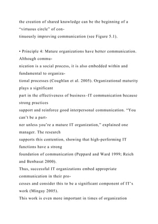 the creation of shared knowledge can be the beginning of a
“virtuous circle” of con-
tinuously improving communication (see Figure 5.1).
• Principle 4: Mature organizations have better communication.
Although commu-
nication is a social process, it is also embedded within and
fundamental to organiza-
tional processes (Coughlan et al. 2005). Organizational maturity
plays a significant
part in the effectiveness of business–IT communication because
strong practices
support and reinforce good interpersonal communication. “You
can’t be a part-
ner unless you’re a mature IT organization,” explained one
manager. The research
supports this contention, showing that high-performing IT
functions have a strong
foundation of communication (Peppard and Ward 1999; Reich
and Benbasat 2000).
Thus, successful IT organizations embed appropriate
communication in their pro-
cesses and consider this to be a significant component of IT’s
work (Mingay 2005).
This work is even more important in times of organization
 