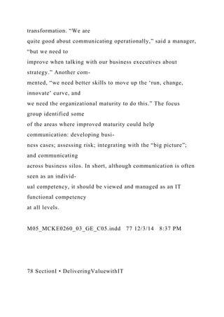 transformation. “We are
quite good about communicating operationally,” said a manager,
“but we need to
improve when talking with our business executives about
strategy.” Another com-
mented, “we need better skills to move up the ‘run, change,
innovate’ curve, and
we need the organizational maturity to do this.” The focus
group identified some
of the areas where improved maturity could help
communication: developing busi-
ness cases; assessing risk; integrating with the “big picture”;
and communicating
across business silos. In short, although communication is often
seen as an individ-
ual competency, it should be viewed and managed as an IT
functional competency
at all levels.
M05_MCKE0260_03_GE_C05.indd 77 12/3/14 8:37 PM
78 SectionI • DeliveringValuewithIT
 