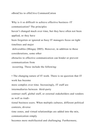 oBstaCles to effeCtive CommuniCation
Why is it so difficult to achieve effective business–IT
communication? The principles
haven’t changed much over time, but they have often not been
applied, or they have
been forgotten or ignored as busy IT managers focus on tight
timelines and major
deliverables (Mingay 2005). However, in addition to these
considerations, some other
obstacles to effective communication can hinder or prevent
communication from
occurring. These include the following:
• The changing nature of IT work. There is no question that IT
work has become
more complex over time. Increasingly, IT staff are
intermediaries between third-party
contract staff, global staff, or external stakeholders and vendors
as well as tradi-
tional business users. When multiple cultures, different political
contexts, diverse
time zones, and virtual relationships are added into the mix,
communication simply
becomes more multifaceted and challenging. Furthermore,
 