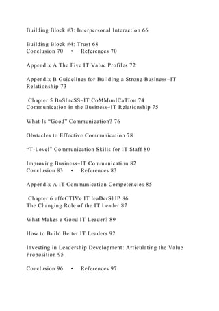 Building Block #3: Interpersonal Interaction 66
Building Block #4: Trust 68
Conclusion 70 • References 70
Appendix A The Five IT Value Profiles 72
Appendix B Guidelines for Building a Strong Business–IT
Relationship 73
Chapter 5 BuSIneSS–IT CoMMunICaTIon 74
Communication in the Business–IT Relationship 75
What Is “Good” Communication? 76
Obstacles to Effective Communication 78
“T-Level” Communication Skills for IT Staff 80
Improving Business–IT Communication 82
Conclusion 83 • References 83
Appendix A IT Communication Competencies 85
Chapter 6 effeCTIVe IT leaDerShIP 86
The Changing Role of the IT Leader 87
What Makes a Good IT Leader? 89
How to Build Better IT Leaders 92
Investing in Leadership Development: Articulating the Value
Proposition 95
Conclusion 96 • References 97
 