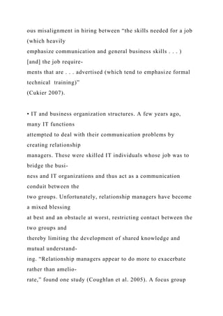 ous misalignment in hiring between “the skills needed for a job
(which heavily
emphasize communication and general business skills . . . )
[and] the job require-
ments that are . . . advertised (which tend to emphasize formal
technical training)”
(Cukier 2007).
• IT and business organization structures. A few years ago,
many IT functions
attempted to deal with their communication problems by
creating relationship
managers. These were skilled IT individuals whose job was to
bridge the busi-
ness and IT organizations and thus act as a communication
conduit between the
two groups. Unfortunately, relationship managers have become
a mixed blessing
at best and an obstacle at worst, restricting contact between the
two groups and
thereby limiting the development of shared knowledge and
mutual understand-
ing. “Relationship managers appear to do more to exacerbate
rather than amelio-
rate,” found one study (Coughlan et al. 2005). A focus group
 