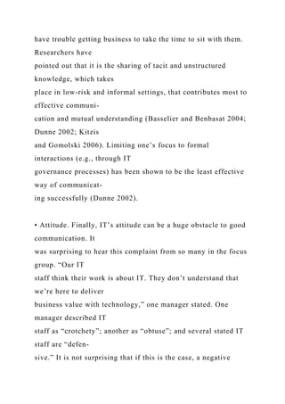 have trouble getting business to take the time to sit with them.
Researchers have
pointed out that it is the sharing of tacit and unstructured
knowledge, which takes
place in low-risk and informal settings, that contributes most to
effective communi-
cation and mutual understanding (Basselier and Benbasat 2004;
Dunne 2002; Kitzis
and Gomolski 2006). Limiting one’s focus to formal
interactions (e.g., through IT
governance processes) has been shown to be the least effective
way of communicat-
ing successfully (Dunne 2002).
• Attitude. Finally, IT’s attitude can be a huge obstacle to good
communication. It
was surprising to hear this complaint from so many in the focus
group. “Our IT
staff think their work is about IT. They don’t understand that
we’re here to deliver
business value with technology,” one manager stated. One
manager described IT
staff as “crotchety”; another as “obtuse”; and several stated IT
staff are “defen-
sive.” It is not surprising that if this is the case, a negative
 