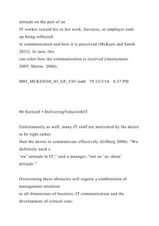 attitude on the part of an
IT worker toward his or her work, business, or employer ends
up being reflected
in communication and how it is perceived (McKeen and Smith
2012). In turn, this
can color how the communication is received (Anonymous
2005; Martin 2006).
M05_MCKE0260_03_GE_C05.indd 79 12/3/14 8:37 PM
80 SectionI • DeliveringValuewithIT
Unfortunately as well, many IT staff are motivated by the desire
to be right rather
than the desire to communicate effectively (Gilberg 2006). “We
definitely need a
‘we’ attitude in IT,” said a manager, “not an ‘us–them’
attitude.”
Overcoming these obstacles will require a combination of
management attention
to all dimensions of business–IT communication and the
development of critical com-
 
