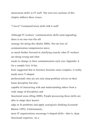 munication skills in IT staff. The next two sections of this
chapter address these issues.
“t-level” CommuniCation skills foR it staff
Although IT workers’ communication skills need upgrading,
there is no one-size-fits-all
strategy for doing this (Kalin 2006). Nor do lists of
communication competencies move
us much further forward in clarifying exactly what IT workers
are doing wrong and what
needs to change in their communication style (see Appendix A
for a sample list). It has
been suggested that as business becomes more complex, it really
needs more T-shaped
professionals who are not only deep problem solvers in their
home discipline but also
capable of interacting with and understanding others from a
wide range of disciplines and
functional areas (Ding 2008). People possessing these skills are
able to shape their knowl-
edge to fit problems and apply synergistic thinking (Leonard-
Barton 1995). Unfortunately,
most IT organizations encourage I-shaped skills—that is, deep
functional expertise. As a
 