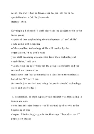 result, the individual is driven ever deeper into his or her
specialized set of skills (Leonard-
Barton 1995).
Developing T-shaped IT staff addresses the concern some in the
focus group
expressed that emphasizing the development of “soft skills”
could come at the expense
of the excellent technology skills still needed by the
organization. “You don’t want
your staff becoming disconnected from their technological
capabilities,” said one.
“Connecting the dots” between the group’s comments and the
research on communica-
tion shows that four communication skills form the horizontal
bar of the “T” for IT pro-
fessionals (the vertical one being the professionals’ technology
skills and knowledge):
1. Translation. IT staff typically fail miserably at translating IT
issues and con-
cerns into business impacts—as illustrated by the story at the
beginning of this
chapter. Eliminating jargon is the first step. “Too often our IT
population speaks
 