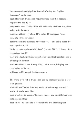 in nano-words and gigabits, instead of using the English
language,” said a man-
ager. However, translation requires more than this because it
requires the ability to
understand how IT initiatives will affect the business or deliver
value to it. To com-
municate effectively about IT’s value, IT managers “must
translate IT’s operational
performance into business performance . . . and drive home the
message that all IT
initiatives are business initiatives” (Hunter 2007). It is not often
recognized that IT
staff are effectively knowledge brokers and that translation is a
critical part of their
work (Pawlowski and Robey 2004). As a result, bridging and
translation skills are
still rare in IT, agreed the focus group.
The work involved in translation can be characterized as a four-
step process
where IT staff move from the world of technology into the
world of business to dis-
cuss problems in terms of business impact and possible business
solutions and then
back into IT to translate these solutions into technological
 