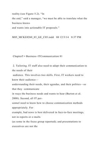 reality (see Figure 5.2). “In
the end,” said a manager, “we must be able to translate what the
business knows
and wants into actionable IT proposals.”
M05_MCKE0260_03_GE_C05.indd 80 12/3/14 8:37 PM
Chapter5 • Business–ITCommunication 81
2. Tailoring. IT staff also need to adapt their communication to
the needs of their
audience. This involves two skills. First, IT workers need to
know their audience—
understanding their needs, their agendas, and their politics—so
that they communicate
in ways the business needs and wants to hear (Burton et al.
2008). Second, all IT per-
sonnel need to know how to choose communication methods
appropriately. For
example, bad news is best delivered in face-to-face meetings,
not in reports or e-mails
(as some in the focus group reported); and presentations to
executives are not the
 